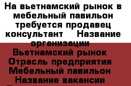 На вьетнамский рынок.в мебельный павильон требуется продавец-консультант. › Название организации ­ Вьетнамский рынок › Отрасль предприятия ­ Мебельный павильон › Название вакансии ­ Продавец-консультант › Место работы ­ Вьетнамский рынок › Подчинение ­ Работодателю - Ставропольский край, Невинномысск г. Работа » Вакансии   